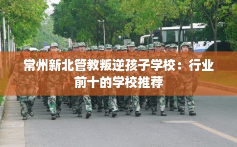 常州新北管教叛逆孩子学校：行业前十的学校推荐