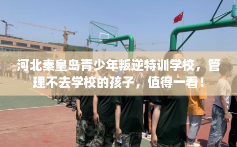 河北秦皇岛青少年叛逆特训学校，管理不去学校的孩子，值得一看！