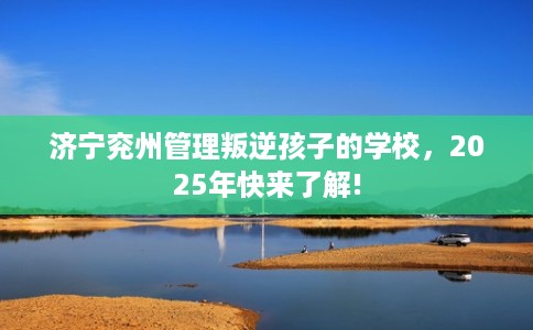 济宁兖州管理叛逆孩子的学校，2025年快来了解!