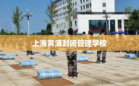 上海黄浦封闭管理学校