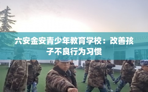 六安金安青少年教育学校:改善孩子不良行为习惯 六安金安青少年教育学校:改善孩子不良行为习惯