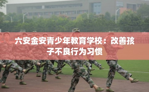 六安金安青少年教育学校:改善孩子不良行为习惯 六安金安青少年教育学校:改善孩子不良行为习惯