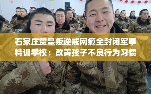 石家庄赞皇叛逆戒网瘾全封闭军事特训学校：改善孩子不良行为习惯