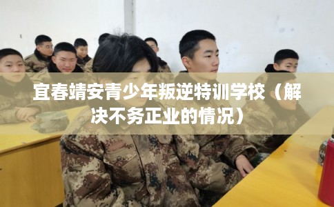 宜春靖安青少年叛逆特训学校（解决不务正业的情况）