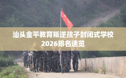 汕头金平教育叛逆孩子封闭式学校2026排名速览