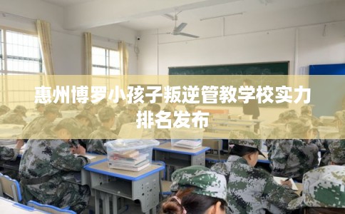 惠州博罗小孩子叛逆管教学校实力排名发布
