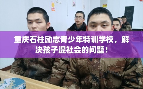 重庆石柱励志青少年特训学校，解决孩子混社会的问题！