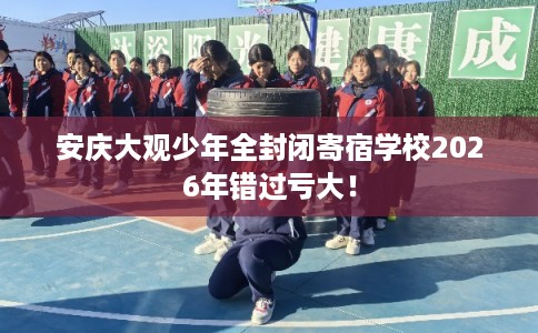 安庆大观少年全封闭寄宿学校2026年错过亏大！