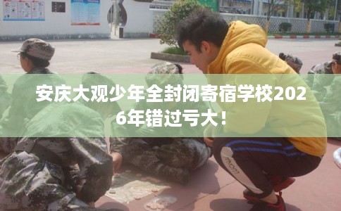 安庆大观少年全封闭寄宿学校2026年错过亏大！