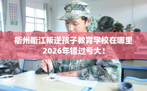 衢州衢江叛逆孩子教育学校在哪里2026年错过亏大！