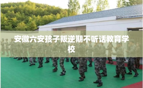 安徽六安孩子叛逆期不听话教育学校