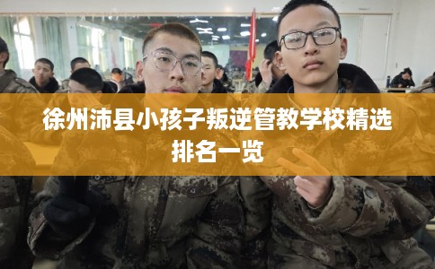徐州沛县小孩子叛逆管教学校精选排名一览