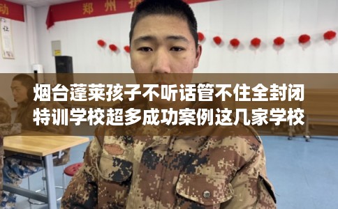 烟台蓬莱孩子不听话管不住全封闭特训学校超多成功案例这几家学校! 烟台蓬莱孩子不听话管不住全封闭特训学校超多成功案例这几家学校!