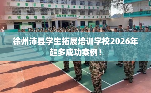徐州沛县学生拓展培训学校2026年超多成功案例！