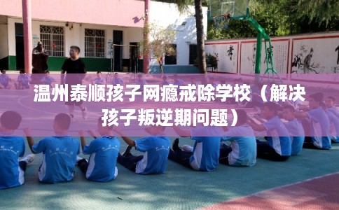 温州泰顺孩子网瘾戒除学校（解决孩子叛逆期问题）