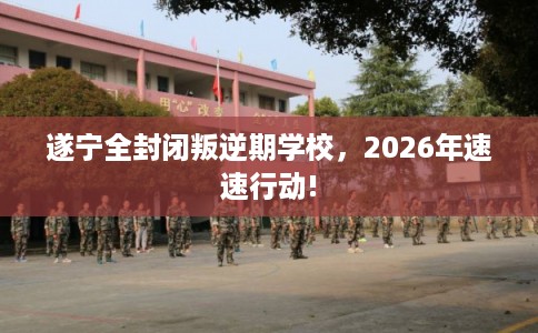 遂宁全封闭叛逆期学校，2026年速速行动!