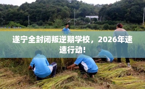 遂宁全封闭叛逆期学校，2026年速速行动!