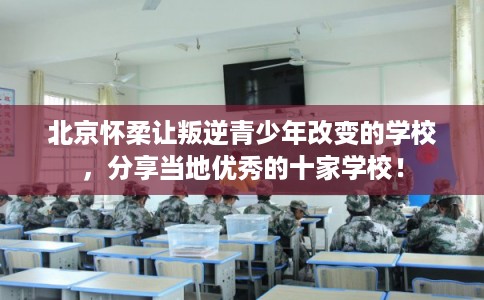 北京怀柔让叛逆青少年改变的学校，分享当地优秀的十家学校！