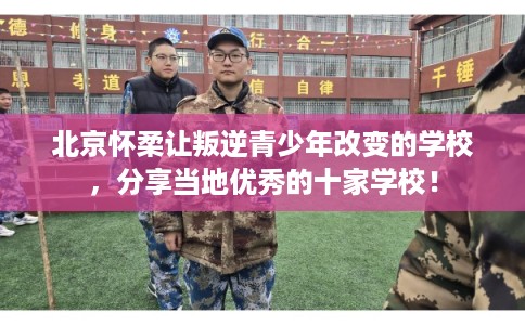 北京怀柔让叛逆青少年改变的学校，分享当地优秀的十家学校！