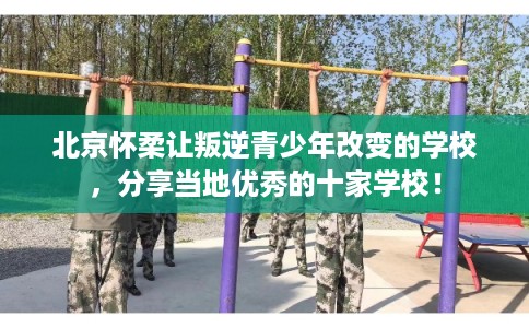 北京怀柔让叛逆青少年改变的学校，分享当地优秀的十家学校！