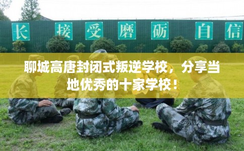 聊城高唐封闭式叛逆学校，分享当地优秀的十家学校！