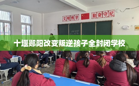 十堰郧阳改变叛逆孩子全封闭学校