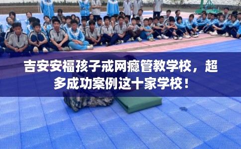 吉安安福孩子戒网瘾管教学校，超多成功案例这十家学校！