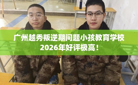 广州越秀叛逆期问题小孩教育学校2026年好评极高! 广州越秀叛逆期问题小孩教育学校2026年好评极高!