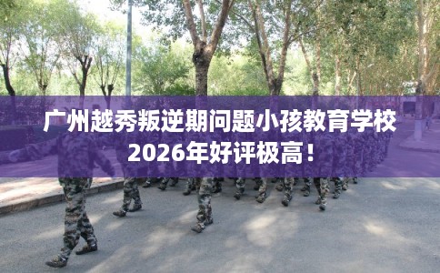广州越秀叛逆期问题小孩教育学校2026年好评极高！