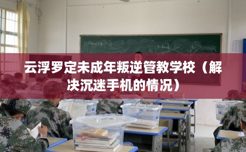 云浮罗定未成年叛逆管教学校(解决沉迷手机的情况) 云浮罗定未成年叛逆管教学校(解决沉迷手机的情况)