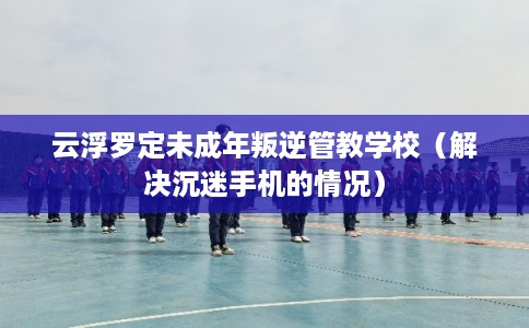 云浮罗定未成年叛逆管教学校(解决沉迷手机的情况) 云浮罗定未成年叛逆管教学校(解决沉迷手机的情况)