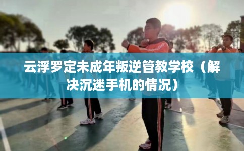 云浮罗定未成年叛逆管教学校(解决沉迷手机的情况) 云浮罗定未成年叛逆管教学校(解决沉迷手机的情况)