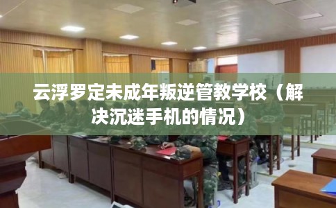 云浮罗定未成年叛逆管教学校（解决沉迷手机的情况）
