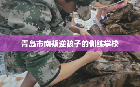 青岛市南叛逆孩子的训练学校