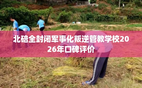 北碚全封闭军事化叛逆管教学校2026年口碑评价 北碚全封闭军事化叛逆管教学校2026年口碑评价