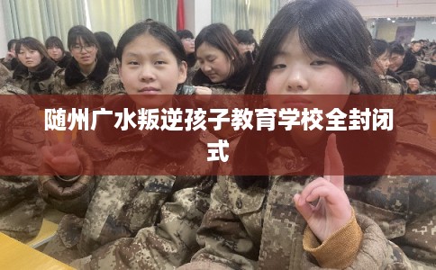 随州广水叛逆孩子教育学校全封闭式 随州广水叛逆孩子教育学校全封闭式
