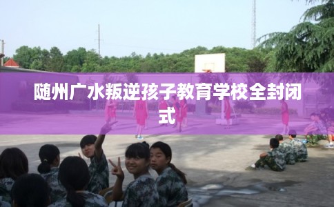 随州广水叛逆孩子教育学校全封闭式
