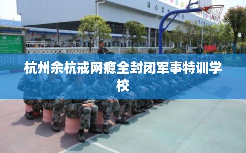 杭州余杭戒网瘾全封闭军事特训学校