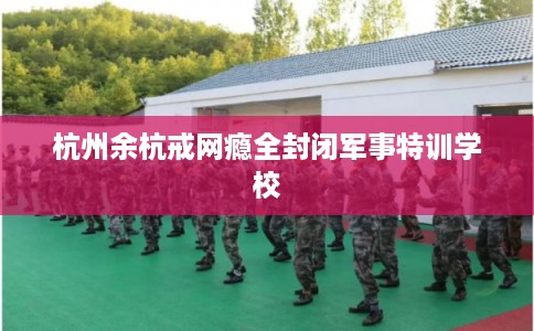杭州余杭戒网瘾全封闭军事特训学校