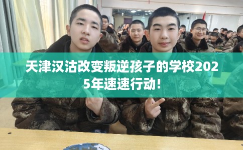 天津汉沽改变叛逆孩子的学校2025年速速行动!