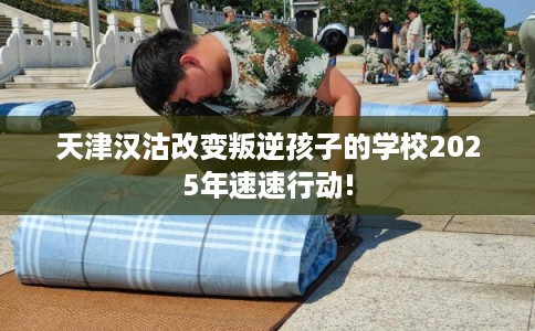 天津汉沽改变叛逆孩子的学校2025年速速行动!