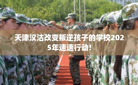 天津汉沽改变叛逆孩子的学校2025年速速行动!