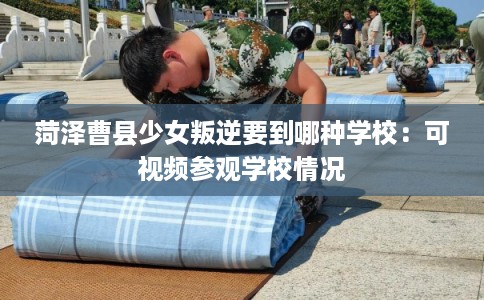 菏泽曹县少女叛逆要到哪种学校：可视频参观学校情况