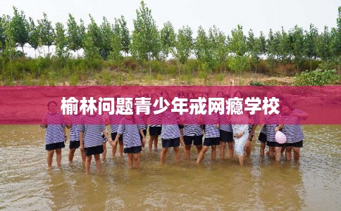 榆林问题青少年戒网瘾学校 榆林问题青少年戒网瘾学校