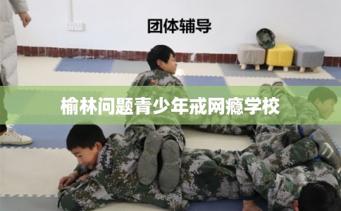 榆林问题青少年戒网瘾学校