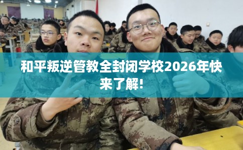 和平叛逆管教全封闭学校2026年快来了解! 和平叛逆管教全封闭学校2026年快来了解!
