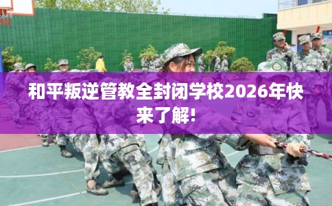 和平叛逆管教全封闭学校2026年快来了解! 和平叛逆管教全封闭学校2026年快来了解!