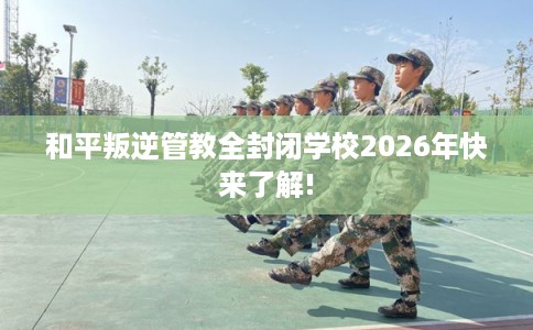 和平叛逆管教全封闭学校2026年快来了解!