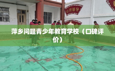 萍乡问题青少年教育学校（口碑评价）