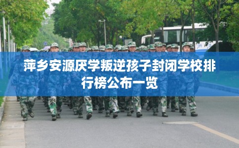 萍乡安源厌学叛逆孩子封闭学校排行榜公布一览